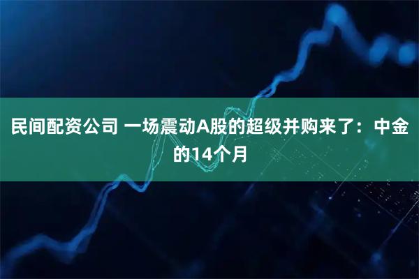 民间配资公司 一场震动A股的超级并购来了：中金的14个月