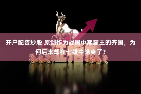 开户配资炒股 原创作为战国中期霸主的齐国，为何后来却在七雄中隐身了？