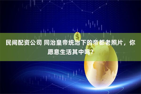 民间配资公司 同治皇帝统治下的帝都老照片，你愿意生活其中吗？