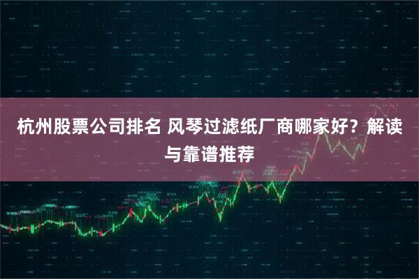 杭州股票公司排名 风琴过滤纸厂商哪家好？解读与靠谱推荐