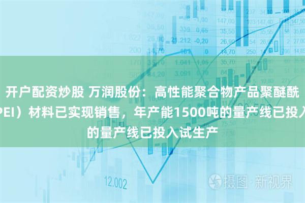 开户配资炒股 万润股份：高性能聚合物产品聚醚酰亚胺（PEI）材料已实现销售，年产能1500吨的量产线已投入试生产