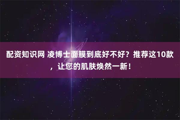 配资知识网 凌博士面膜到底好不好？推荐这10款，让您的肌肤焕然一新！