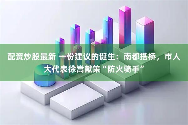 配资炒股最新 一份建议的诞生：南都搭桥，市人大代表徐嵩献策“防火骑手”