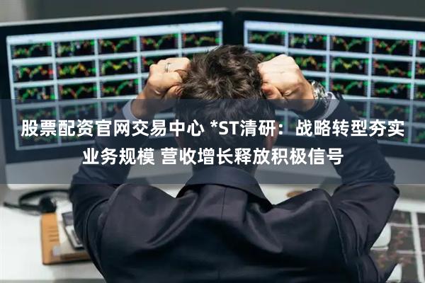 股票配资官网交易中心 *ST清研：战略转型夯实业务规模 营收增长释放积极信号