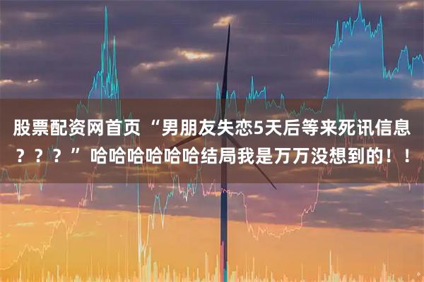 股票配资网首页 “男朋友失恋5天后等来死讯信息？？？” 哈哈哈哈哈哈结局我是万万没想到的！！
