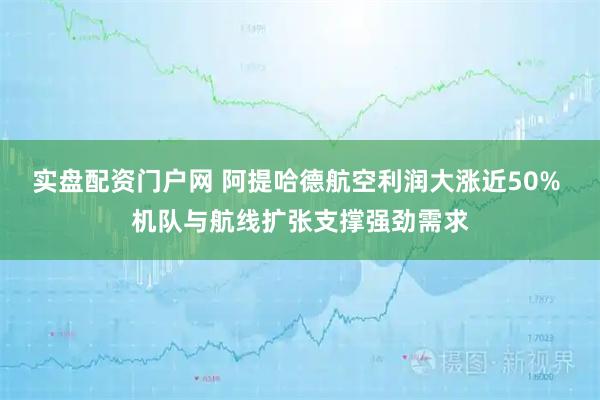 实盘配资门户网 阿提哈德航空利润大涨近50% 机队与航线扩张支撑强劲需求