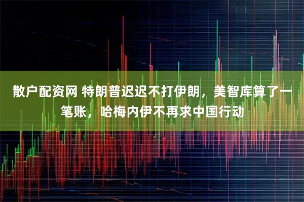 散户配资网 特朗普迟迟不打伊朗，美智库算了一笔账，哈梅内伊不再求中国行动