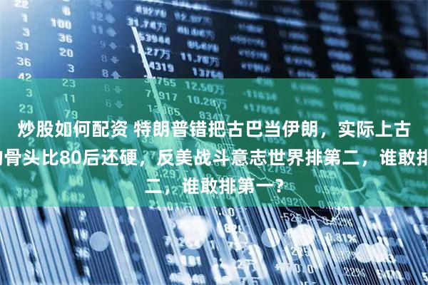 炒股如何配资 特朗普错把古巴当伊朗，实际上古巴人的骨头比80后还硬，反美战斗意志世界排第二，谁敢排第一？