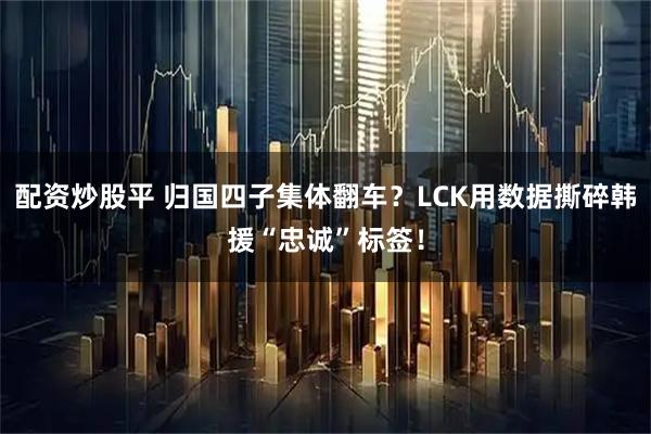 配资炒股平 归国四子集体翻车?LCK用数据撕碎韩援“忠诚”标签!