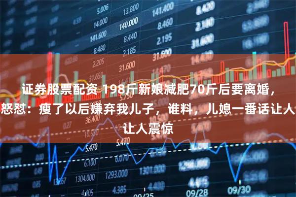证券股票配资 198斤新娘减肥70斤后要离婚，婆婆怒怼：瘦了以后嫌弃我儿子，谁料，儿媳一番话让人震惊