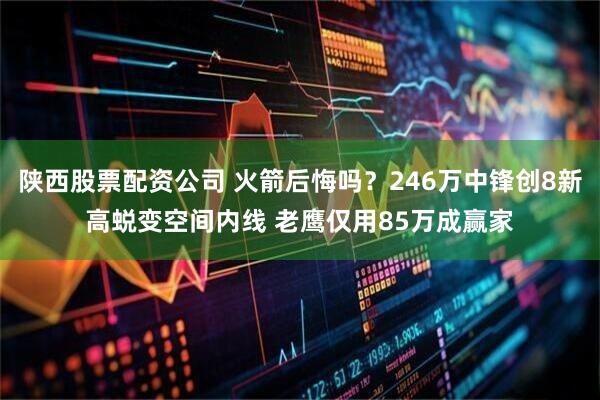 陕西股票配资公司 火箭后悔吗？246万中锋创8新高蜕变空间内线 老鹰仅用85万成赢家