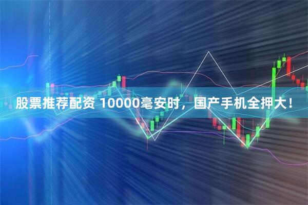 股票推荐配资 10000毫安时，国产手机全押大！