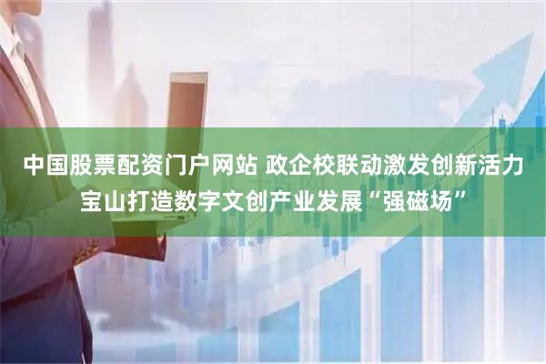 中国股票配资门户网站 政企校联动激发创新活力宝山打造数字文创产业发展“强磁场”