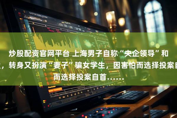 炒股配资官网平台 上海男子自称“央企领导”和人谈恋爱，转身又扮演“妻子”骗女学生，因害怕而选择投案自首……