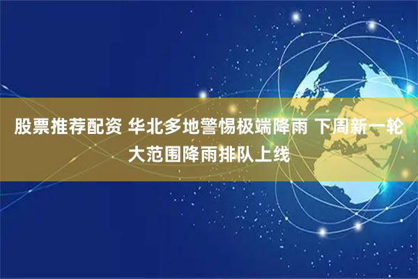 股票推荐配资 华北多地警惕极端降雨 下周新一轮大范围降雨排队上线
