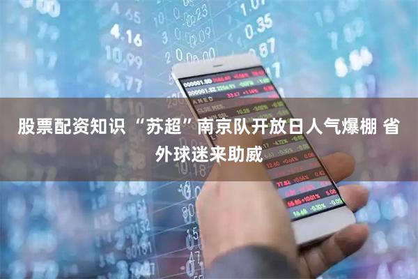 股票配资知识 “苏超”南京队开放日人气爆棚 省外球迷来助威