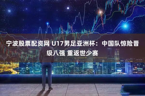 宁波股票配资网 U17男足亚洲杯：中国队惊险晋级八强 重返世少赛